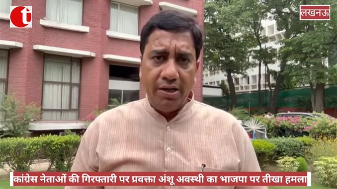 कांग्रेस नेताओं की गिरफ्तारी पर प्रवक्ता अंशू अवस्थी का भाजपा पर तीखा हमला
